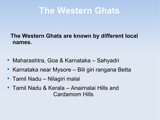 The Western Ghats
The Western Ghats are known by different local
names.

Maharashtra, Goa & Karnataka – Sahyadri

Karnataka near Mysore – Bili giri rangana Betta

Tamil Nadu – Nilagiri malai

Tamil Nadu & Kerala – Anaimalai Hills and
Cardamom Hills
 