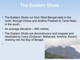 The Eastern Ghats

The Eastern Ghats run from West Bengal state in the
north, through Orissa and Andhra Pradesh to Tamil Nadu
in the south.

An average elevation – 600 metres.

The Eastern Ghats are discontinuous and irregular and
dissected by rivers (Godavari, Mahanadi, Krishna, Kaveri)
draining into the Bay of Bengal.

Mahendragiri ( 1501 m )
is the highest peak in the
Eastern Ghats.
 