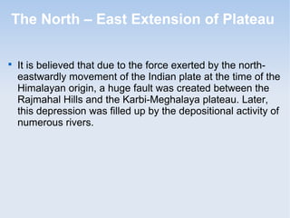 The North – East Extension of Plateau

It is believed that due to the force exerted by the north-
eastwardly movement of the Indian plate at the time of the
Himalayan origin, a huge fault was created between the
Rajmahal Hills and the Karbi-Meghalaya plateau. Later,
this depression was filled up by the depositional activity of
numerous rivers.
 
