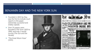 BENJAMIN DAY AND THE NEW YORK SUN
 Founded in 1833 by Day,
was the first to include court
reports in the paper
(extremely successful and
widely copied).
 Over 35 papers were
founded in NY from 1830 to
1840, and only 2 would
survive (The Sun and the
Herald)
 “The Great Moon Hoax”
(1935)
 