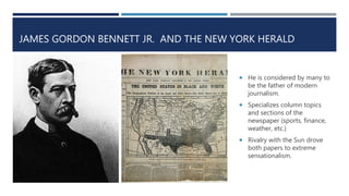 JAMES GORDON BENNETT JR. AND THE NEW YORK HERALD
 He is considered by many to
be the father of modern
journalism.
 Specializes column topics
and sections of the
newspaper (sports, finance,
weather, etc.)
 Rivalry with the Sun drove
both papers to extreme
sensationalism.
 
