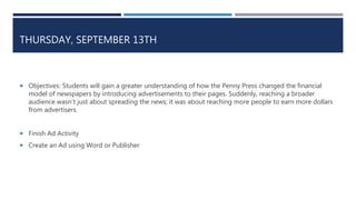 THURSDAY, SEPTEMBER 13TH
 Objectives: Students will gain a greater understanding of how the Penny Press changed the financial
model of newspapers by introducing advertisements to their pages. Suddenly, reaching a broader
audience wasn’t just about spreading the news; it was about reaching more people to earn more dollars
from advertisers.
 Finish Ad Activity
 Create an Ad using Word or Publisher
 