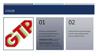 COLOR
Nothing can decide whether
someone pays attention to your
ad or glances past it more.
•Red, Orange, and Yellow are colors that
feel like they are coming towards you.
•Blue, Green, and Violet are colors that
like they are going away from you (use
them as a background to make colors pop!
01
Photos within ads should also pop,
even if it means adding colored
fonts or borders to them.
02
 