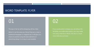 WORD TEMPLATE: FLYER
The type of ad we will be designing will be a flyer.
While it’s not the same as a Penny Press ad, or even a
traditional newspaper or magazine ad, it will give us a
chance to practice using the basic elements of
advertising design in an easy to use template.
01
If you would prefer to design your ad without the
template, as an alternative option, you may create
one using a text box in Word. (FYI: this is a much
more meticulous process)
02
 