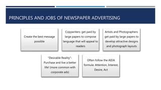 PRINCIPLES AND JOBS OF NEWSPAPER ADVERTISING
Create the best message
possible
Copywriters: get paid by
large papers to compose
language that will appeal to
readers
Artists and Photographers:
get paid by large papers to
develop attractive designs
and photograph layouts
“Desirable Reality”-
Purchase and live a better
life! (more common with
corporate ads)
Often follow the AIDA
formula: Attention, Interest,
Desire, Act
 
