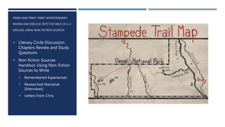 FINISH AND PRINT: PRINT ADVERTISEMENT
REVIEW AND DISCUSS: INTO THE WILD CH.1-2
DISCUSS: USING NON-FICTION SOURCES
 Literary Circle Discussion:
Chapters Review and Study
Questions
 Non-fiction Sources
Handout: Using Non-fiction
Sources to Write
 Remembered Experiences
 Researched Narrative
(Interviews)
 Letters from Chris
 