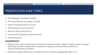 PRESENTATION SLIDE TOPICS
 The Telegraph: How News Travelled
 The Horse/Railroad: How News Traveled
 Steam Printing/Fourdrinier Process
 Advertising and The Penny Press
 Benjamin Day and the NY Sun
 James Gordon Bennett and the NY Herald
 The Real Newsies
REQUIREMENTS
 Analyze rubric; share or email by end of period; should be at least 3 slides in length, contain 3 images,
and contain at least 3 relevant facts related to the topic(s) and how it/they connect(s) to
history/contemporary journalism.
 Feel free to include other forms of media, like short, classroom appropriate videos, etc.
 