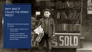 WHY WAS IT
CALLED THE PENNY
PRESS?
 Because it only cost a penny
an issue!
 Other papers usually cost a
nickel more.
 The low price allowed
people in the lower classes
to buy them (regularly) for
the first time.
 