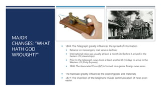 MAJOR
CHANGES: “WHAT
HATH GOD
WROUGHT?”
 1844: The Telegraph greatly influences the spread of information
 Reliance on messengers, mail service declined
 International news was usually at least a month old before it arrived in the
Eastern US (steamships).
 Prior to the telegraph, news took at least another10-16 days to arrive in the
Western US (Pony Express)
 1846: The Associated Press (AP) is formed to organize foreign news wires
 The Railroad: greatly influences the cost of goods and materials
 1877: The invention of the telephone makes communication of news even
easier.
 