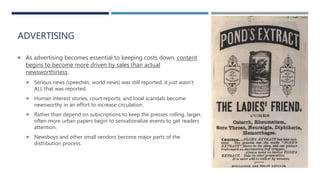 ADVERTISING
 As advertising becomes essential to keeping costs down, content
begins to become more driven by sales than actual
newsworthiness.
 Serious news (speeches, world news) was still reported, it just wasn’t
ALL that was reported.
 Human interest stories, court reports, and local scandals become
newsworthy in an effort to increase circulation.
 Rather than depend on subscriptions to keep the presses rolling, larger,
often more urban papers begin to sensationalize events to get readers
attention.
 Newsboys and other small vendors become major parts of the
distribution process.
 