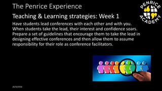 The Penrice Experience
Have students lead conferences with each other and with you.
When students take the lead, their interest and confidence soars.
Prepare a set of guidelines that encourage them to take the lead in
designing effective conferences and then allow them to assume
responsibility for their role as conference facilitators.
26/10/2016
Teaching & Learning strategies: Week 1
 