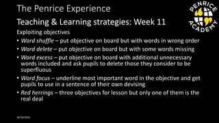 The Penrice Experience
Exploiting objectives
• Word shuffle – put objective on board but with words in wrong order
• Word delete – put objective on board but with some words missing
• Word excess – put objective on board with additional unnecessary
words included and ask pupils to delete those they consider to be
superfluous
• Word focus – underline most important word in the objective and get
pupils to use in a sentence of their own devising
• Red herrings – three objectives for lesson but only one of them is the
real deal
26/10/2016
Teaching & Learning strategies: Week 11
 