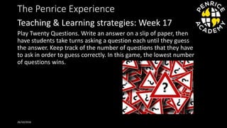 The Penrice Experience
Play Twenty Questions. Write an answer on a slip of paper, then
have students take turns asking a question each until they guess
the answer. Keep track of the number of questions that they have
to ask in order to guess correctly. In this game, the lowest number
of questions wins.
26/10/2016
Teaching & Learning strategies: Week 17
 