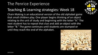 The Penrice Experience
Chain Making is an educational version of the old alphabet game
that small children play. One player begins thinking of an object
relating to the unit of study and beginning with the letter “A.” The
next student has to repeat that clue and add an object with the
letter “B.” The game continues until students are stumped or
until they reach the end of the alphabet.
26/10/2016
Teaching & Learning strategies: Week 18
 