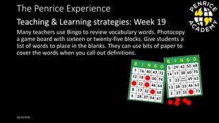 The Penrice Experience
Many teachers use Bingo to review vocabulary words. Photocopy
a game board with sixteen or twenty-five blocks. Give students a
list of words to place in the blanks. They can use bits of paper to
cover the words when you call out definitions.
26/10/2016
Teaching & Learning strategies: Week 19
 