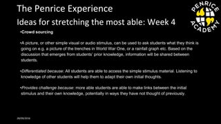 The Penrice Experience
•Crowd sourcing
•A picture, or other simple visual or audio stimulus, can be used to ask students what they think is
going on e.g. a picture of the trenches in World War One, or a rainfall graph etc. Based on the
discussion that emerges from students’ prior knowledge, information will be shared between
students.
•Differentiated because: All students are able to access the simple stimulus material. Listening to
knowledge of other students will help them to adapt their own initial thoughts.
•Provides challenge because: more able students are able to make links between the initial
stimulus and their own knowledge, potentially in ways they have not thought of previously.
28/09/2016
Ideas for stretching the most able: Week 4
 