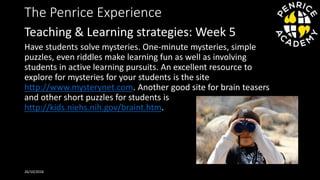 The Penrice Experience
Have students solve mysteries. One-minute mysteries, simple
puzzles, even riddles make learning fun as well as involving
students in active learning pursuits. An excellent resource to
explore for mysteries for your students is the site
http://www.mysterynet.com. Another good site for brain teasers
and other short puzzles for students is
http://kids.niehs.nih.gov/braint.htm.
26/10/2016
Teaching & Learning strategies: Week 5
 
