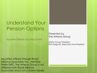 Understand Your
    Pension Options
                                        Presented by
                                        The Athena Group
    Income Stream or Lump Sum?
                                        Diane Young, President
                                        Rick Ferguson, Executive Vice President




Securities offered through Royal
Alliance Associates, Inc., member
FINRA/SIPC. The Athena Group is not
affiliated with Royal Alliance
Associates and is not a broker dealer
 