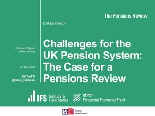 Challenges for the
UK Pension System:
The Case for a
Pensions Review
Carl Emmerson
▪ Pension Playpen
coffee morning
▪ 21 May 2023
@TheIFS
@finan_fairness
 