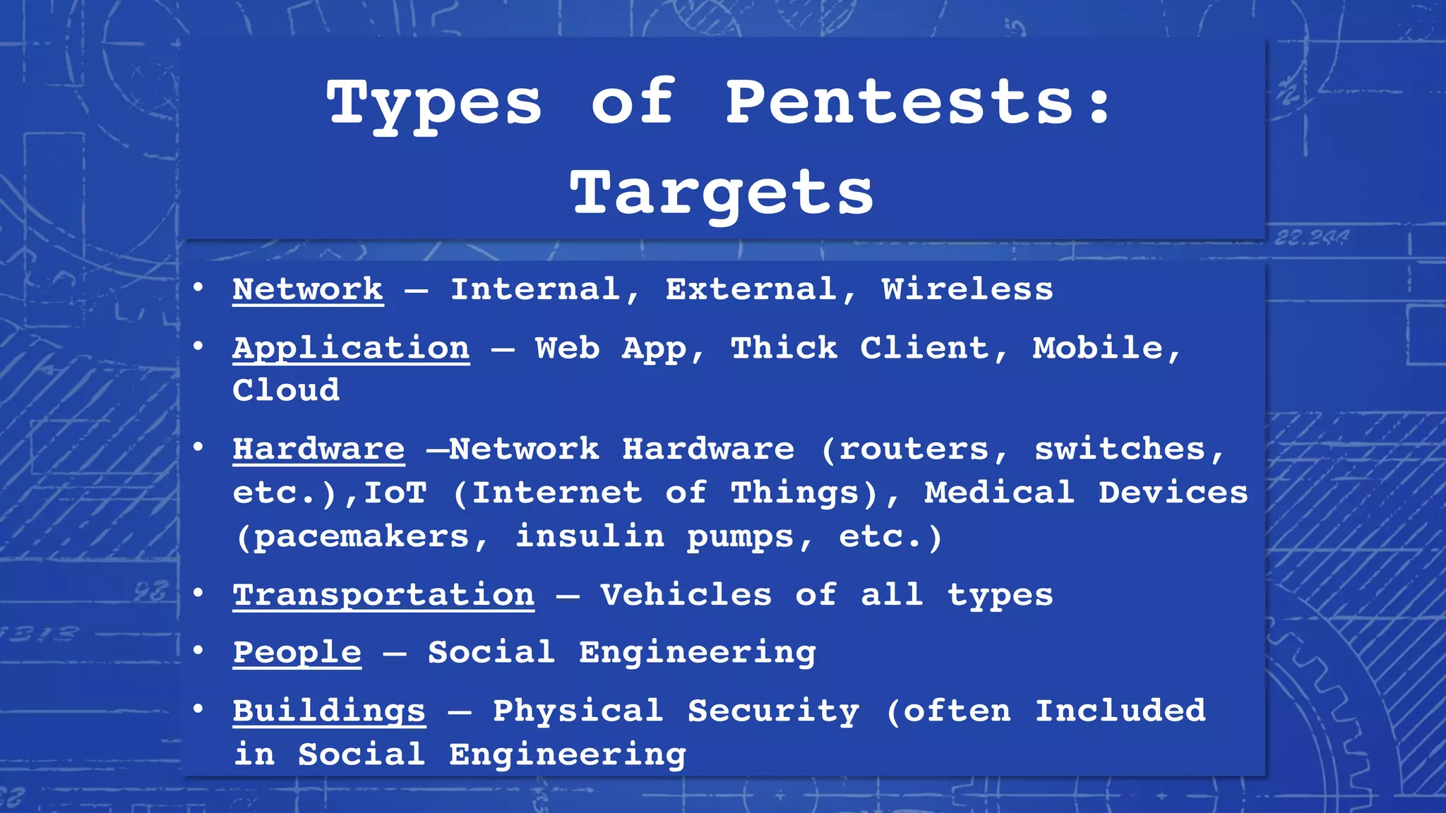 Types of Pentests:
Targets
• Network – Internal, External, Wireless
• Application – Web App, Thick Client, Mobile,
Cloud
• Hardware –Network Hardware (routers, switches,
etc.),IoT (Internet of Things), Medical Devices
(pacemakers, insulin pumps, etc.)
• Transportation – Vehicles of all types
• People – Social Engineering
• Buildings – Physical Security (often Included
in Social Engineering
 