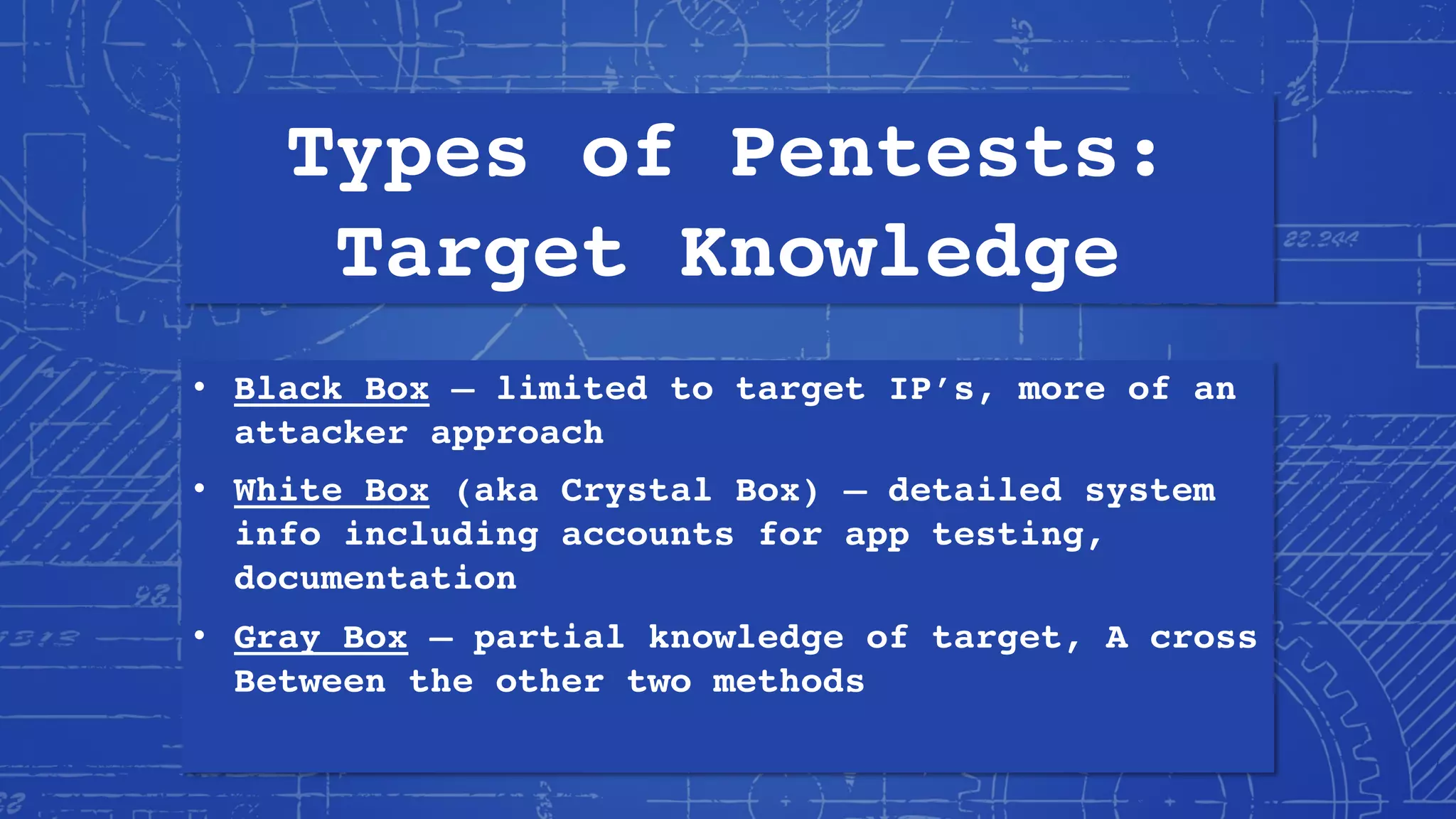 Types of Pentests:
Target Knowledge
• Black Box – limited to target IP’s, more of an
attacker approach
• White Box (aka Crystal Box) – detailed system
info including accounts for app testing,
documentation
• Gray Box – partial knowledge of target, A cross
Between the other two methods
 