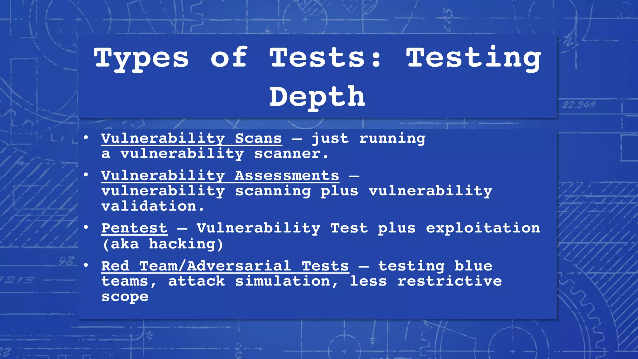Types of Tests: Testing
Depth
• Vulnerability Scans – just running
a vulnerability scanner.
• Vulnerability Assessments –
vulnerability scanning plus vulnerability
validation.
• Pentest – Vulnerability Test plus exploitation
(aka hacking)
• Red Team/Adversarial Tests – testing blue
teams, attack simulation, less restrictive
scope
 