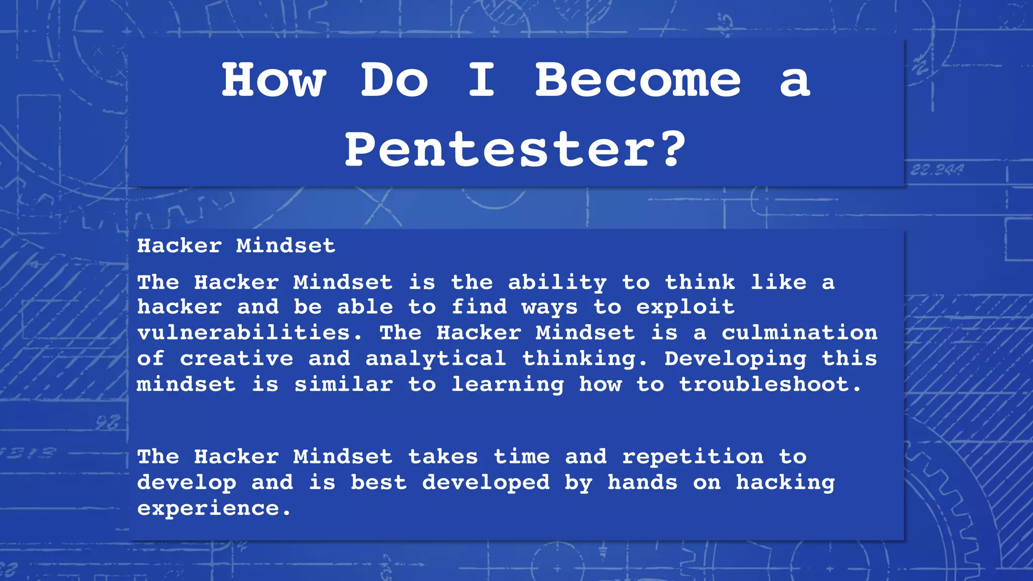 How Do I Become a
Pentester?
Hacker Mindset
The Hacker Mindset is the ability to think like a
hacker and be able to find ways to exploit
vulnerabilities. The Hacker Mindset is a culmination
of creative and analytical thinking. Developing this
mindset is similar to learning how to troubleshoot.
The Hacker Mindset takes time and repetition to
develop and is best developed by hands on hacking
experience.
 