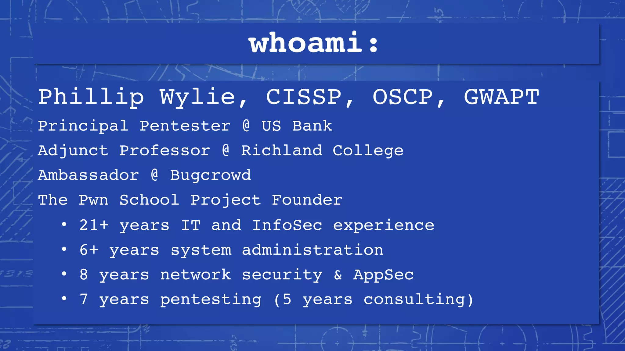 whoami:
Phillip Wylie, CISSP, OSCP, GWAPT
Principal Pentester @ US Bank
Adjunct Professor @ Richland College
Ambassador @ Bugcrowd
The Pwn School Project Founder
• 21+ years IT and InfoSec experience
• 6+ years system administration
• 8 years network security & AppSec
• 7 years pentesting (5 years consulting)
 
