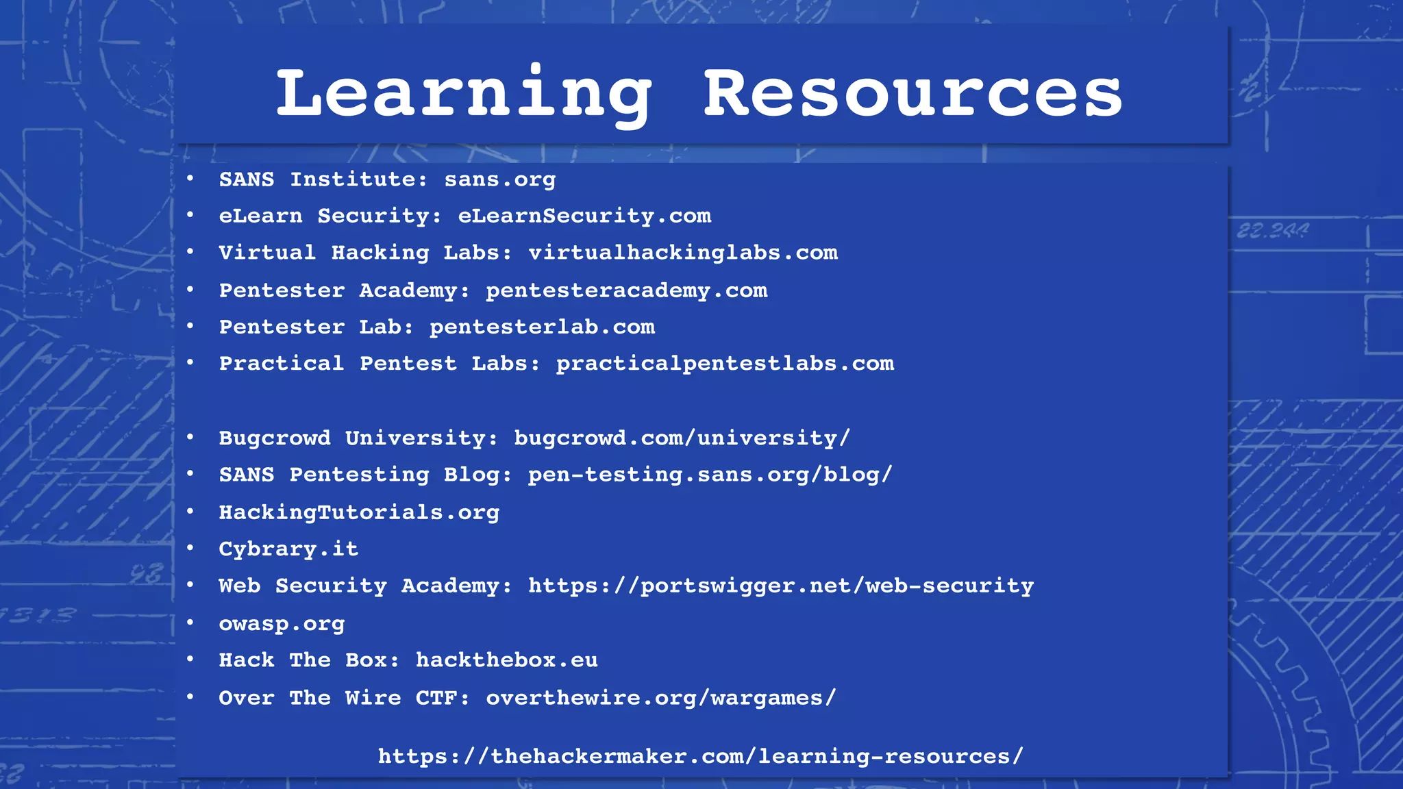 Learning Resources
• SANS Institute: sans.org
• eLearn Security: eLearnSecurity.com
• Virtual Hacking Labs: virtualhackinglabs.com
• Pentester Academy: pentesteracademy.com
• Pentester Lab: pentesterlab.com
• Practical Pentest Labs: practicalpentestlabs.com
• Bugcrowd University: bugcrowd.com/university/
• SANS Pentesting Blog: pen-testing.sans.org/blog/
• HackingTutorials.org
• Cybrary.it
• Web Security Academy: https://portswigger.net/web-security
• owasp.org
• Hack The Box: hackthebox.eu
• Over The Wire CTF: overthewire.org/wargames/
https://thehackermaker.com/learning-resources/
 