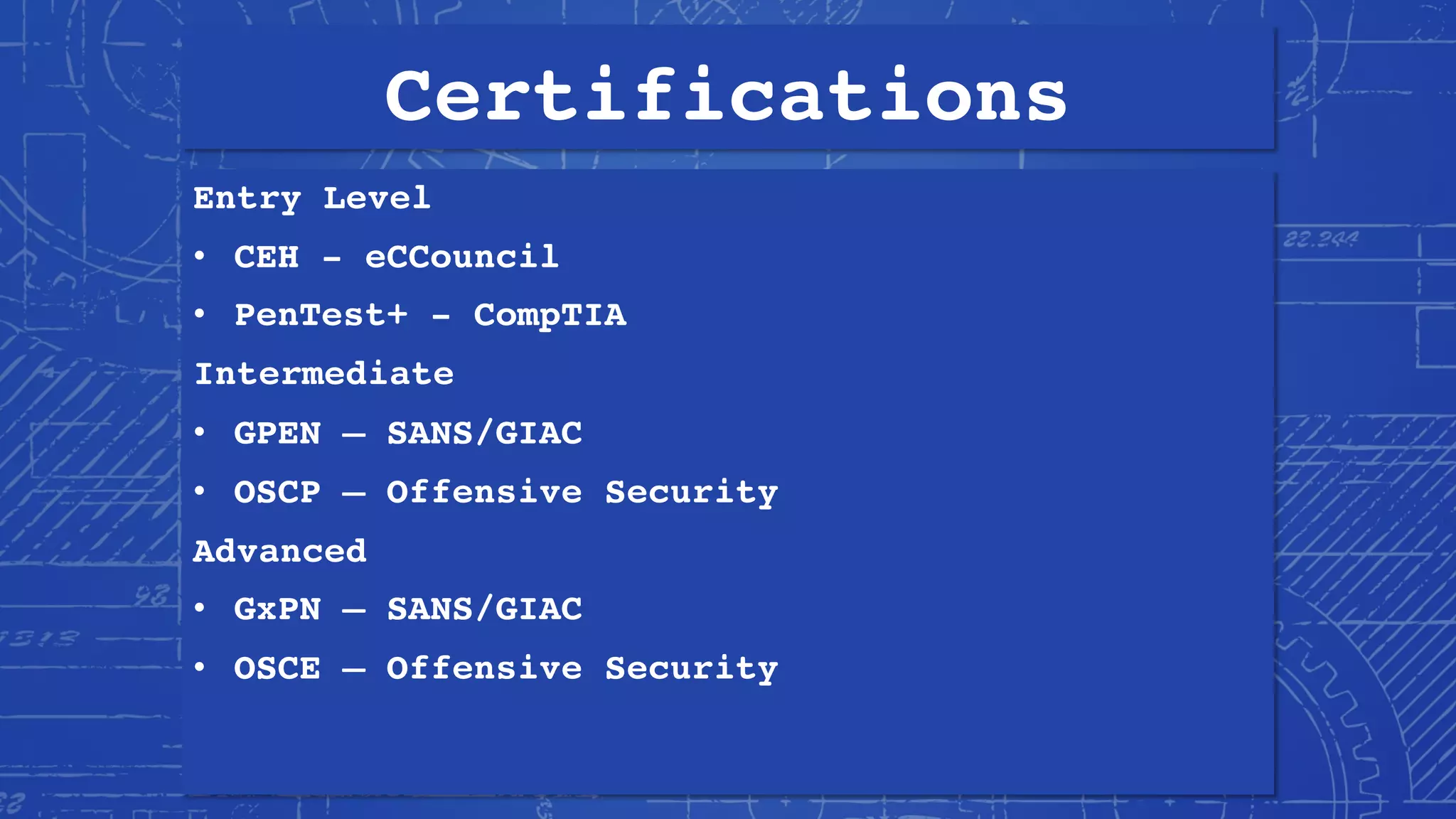 Certifications
Entry Level
• CEH - eCCouncil
• PenTest+ - CompTIA
Intermediate
• GPEN – SANS/GIAC
• OSCP – Offensive Security
Advanced
• GxPN – SANS/GIAC
• OSCE – Offensive Security
 