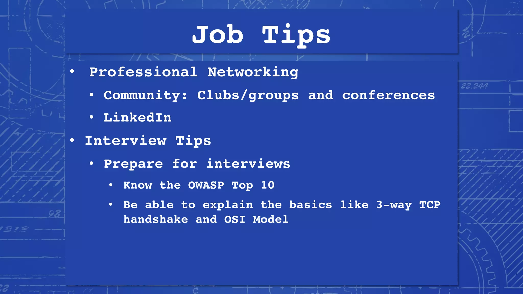 Job Tips
• Professional Networking
• Community: Clubs/groups and conferences
• LinkedIn
• Interview Tips
• Prepare for interviews
• Know the OWASP Top 10
• Be able to explain the basics like 3-way TCP
handshake and OSI Model
 