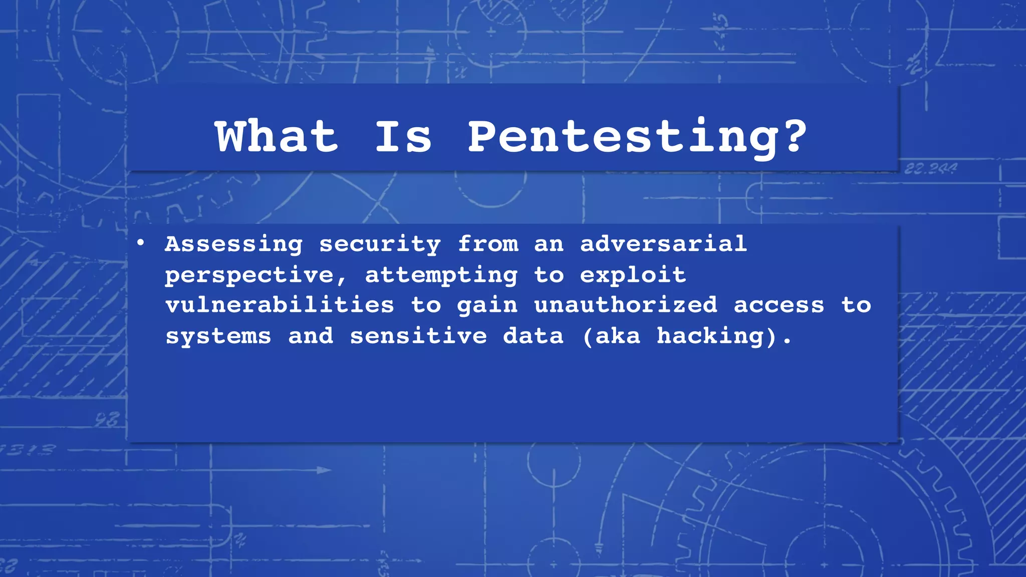 What Is Pentesting?
• Assessing security from an adversarial
perspective, attempting to exploit
vulnerabilities to gain unauthorized access to
systems and sensitive data (aka hacking).
 