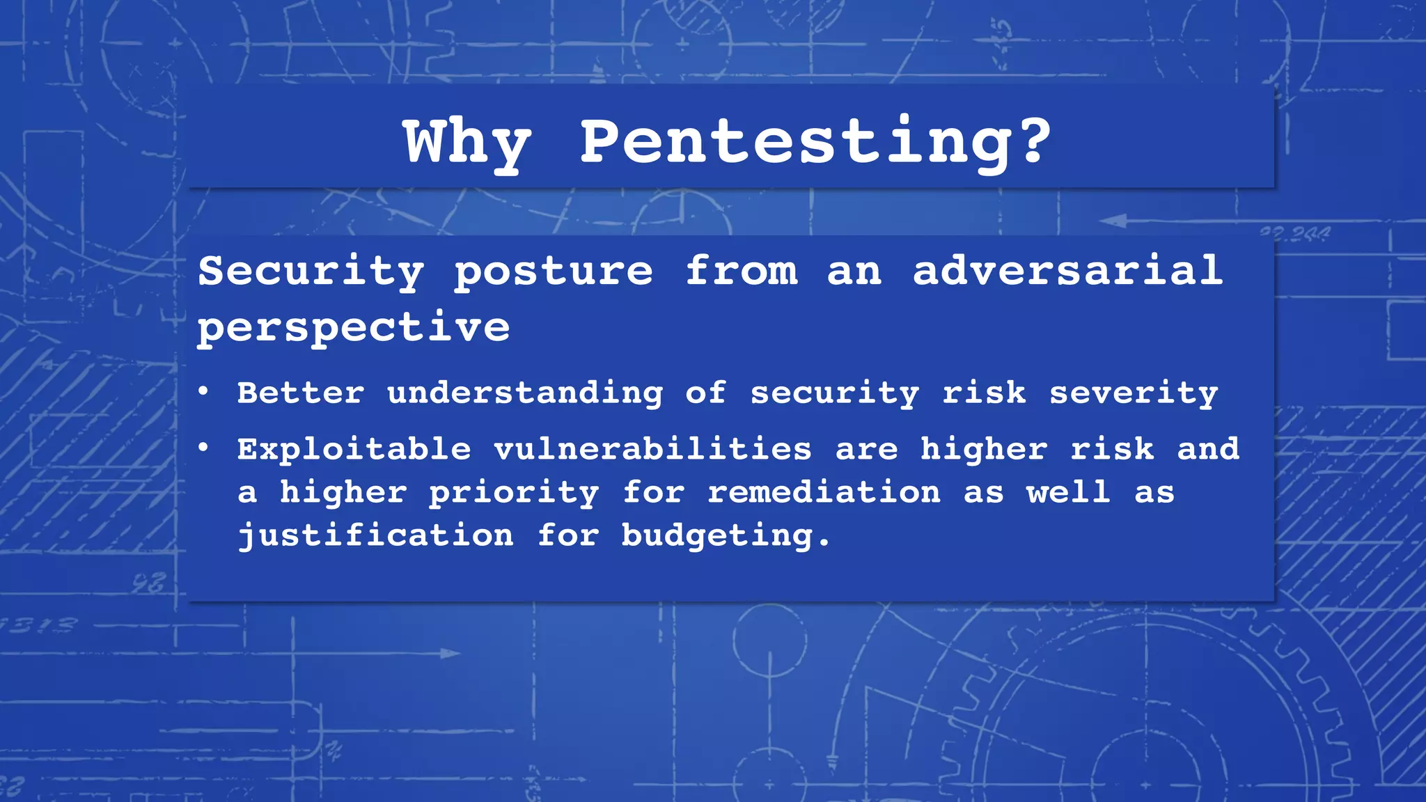 Why Pentesting?
Security posture from an adversarial
perspective
• Better understanding of security risk severity
• Exploitable vulnerabilities are higher risk and
a higher priority for remediation as well as
justification for budgeting.
 