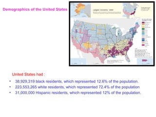 Demographics of the United States




       United States had :
   •    38,929,319 black residents, which represented 12.6% of the population.
   •    223,553,265 white residents, which represented 72.4% of the population
   •    31,000,000 Hispanic residents, which represented 12% of the population.
 