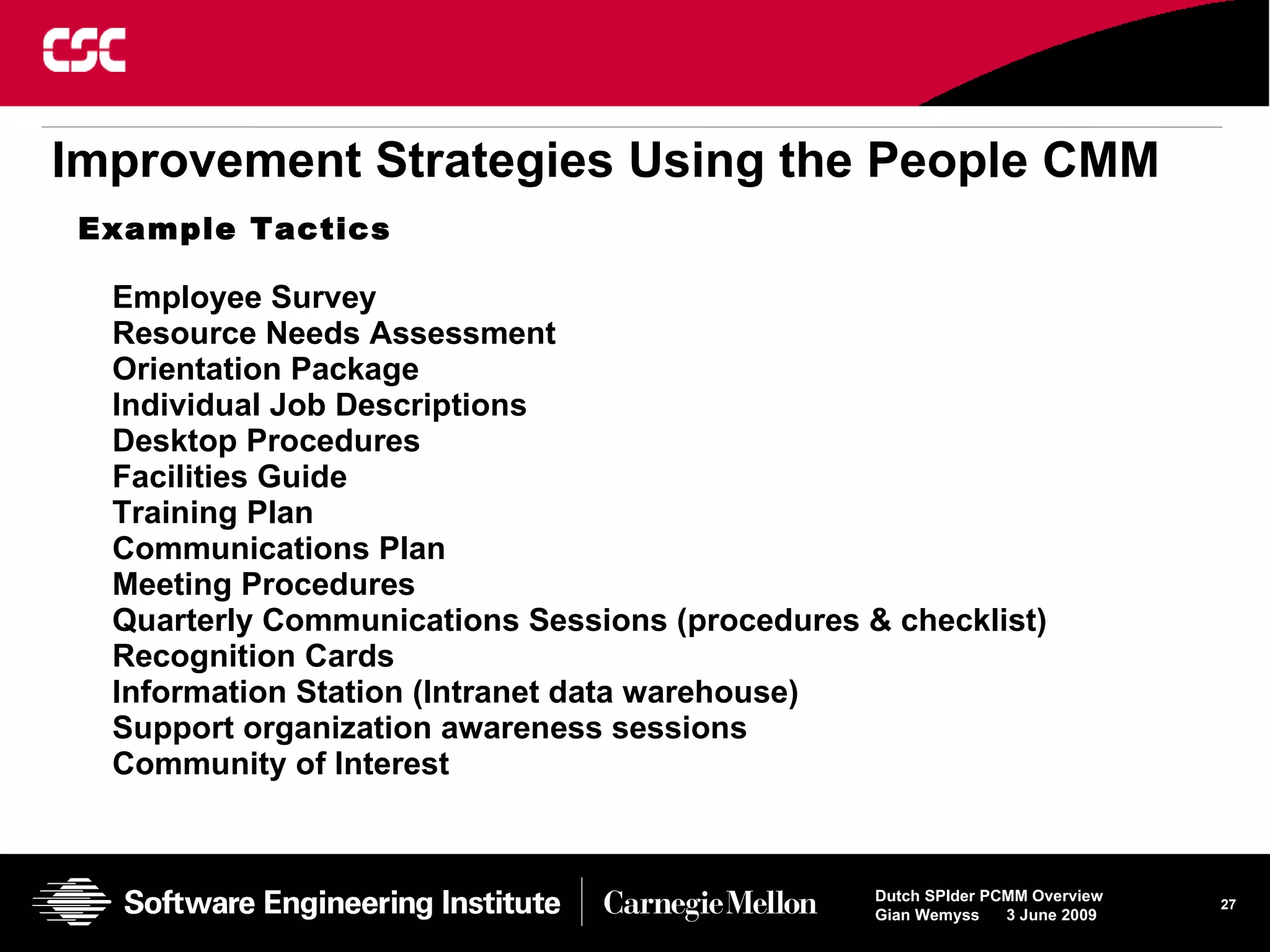 Improvement   Strategies Using the People CMM Employee Survey Resource Needs Assessment Orientation Package Individual Job Descriptions Desktop Procedures Facilities Guide Training Plan Communications Plan Meeting Procedures Quarterly Communications Sessions (procedures & checklist) Recognition Cards Information Station (Intranet data warehouse) Support organization awareness sessions Community of Interest Example Tactics 