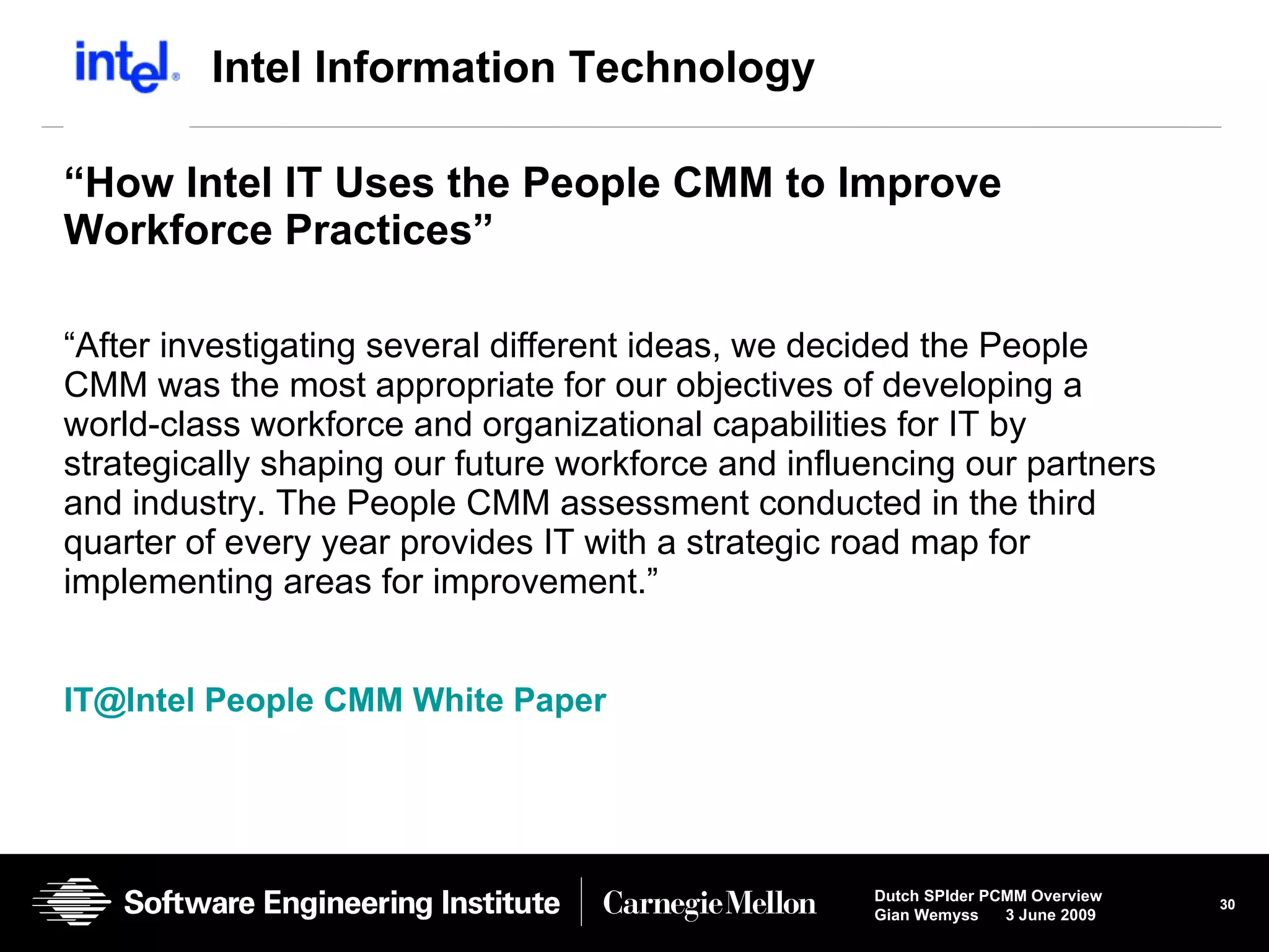 Intel Information Technology “ How Intel IT Uses the People CMM to Improve  Workforce Practices” “ After investigating several different ideas, we decided the People CMM was the most appropriate for our objectives of developing a world-class workforce and organizational capabilities for IT by strategically shaping our future workforce and influencing our partners and industry. The People CMM assessment conducted in the third quarter of every year provides IT with a strategic road map for implementing areas for improvement.” IT@Intel People CMM White Paper 