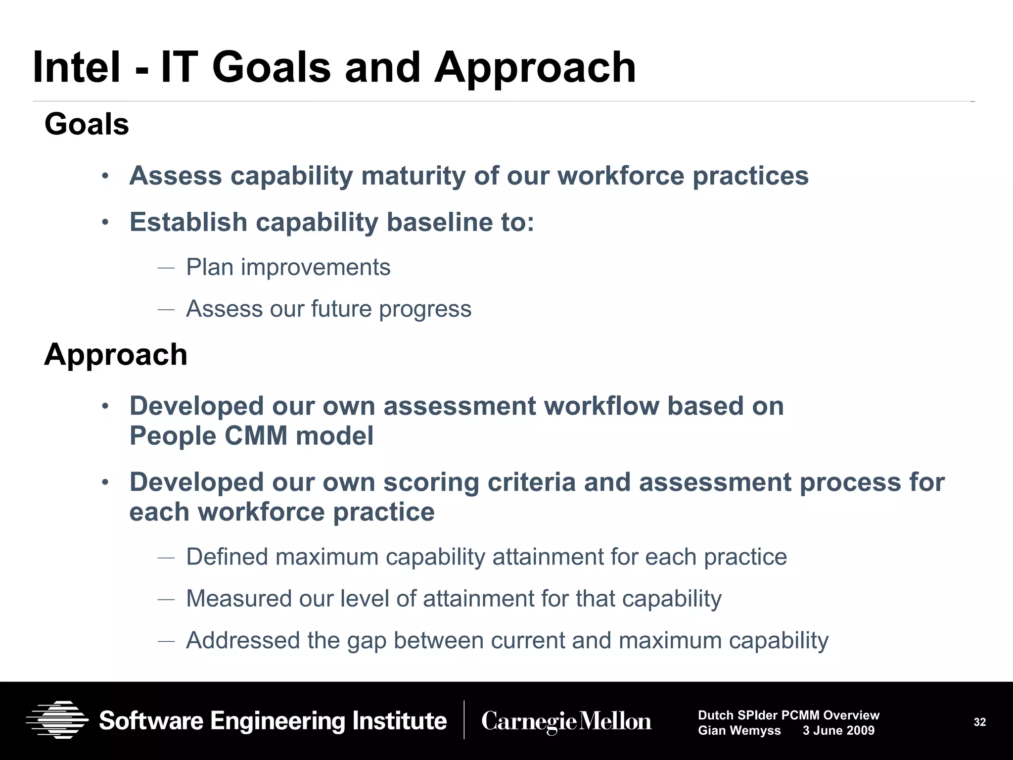 Intel - IT Goals and Approach Goals Assess capability maturity of our workforce practices Establish capability baseline to: Plan improvements Assess our future progress Approach Developed our own assessment workflow based on People CMM model Developed our own scoring criteria and assessment process for each workforce practice Defined maximum capability attainment for each practice Measured our level of attainment for that capability  Addressed the gap between current and maximum capability * Other names and brands may be claimed as the property of others. 