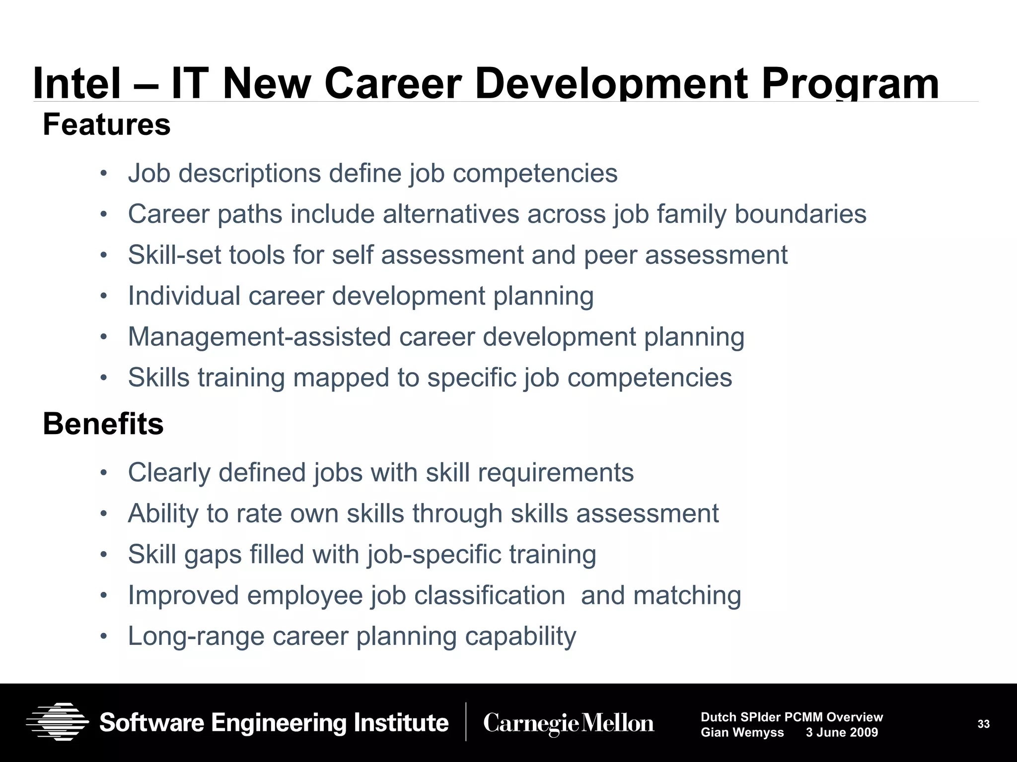 Intel – IT New Career Development Program Features Job descriptions define job competencies  Career paths include alternatives across job family boundaries Skill-set tools for self assessment and peer assessment Individual career development planning Management-assisted career development planning Skills training mapped to specific job competencies Benefits Clearly defined jobs with skill requirements Ability to rate own skills through skills assessment  Skill gaps filled with job-specific training  Improved employee job classification  and matching Long-range career planning capability 