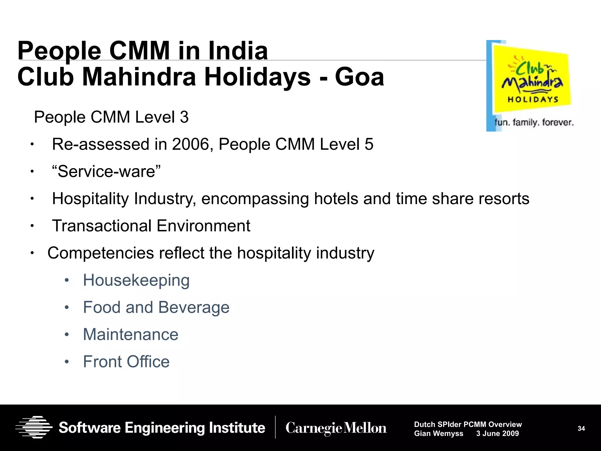 People CMM in India Club Mahindra Holidays - Goa People CMM Level 3 Re-assessed in 2006, People CMM Level 5 “ Service-ware” Hospitality Industry, encompassing hotels and time share resorts Transactional Environment Competencies reflect the hospitality industry Housekeeping Food and Beverage Maintenance Front Office 