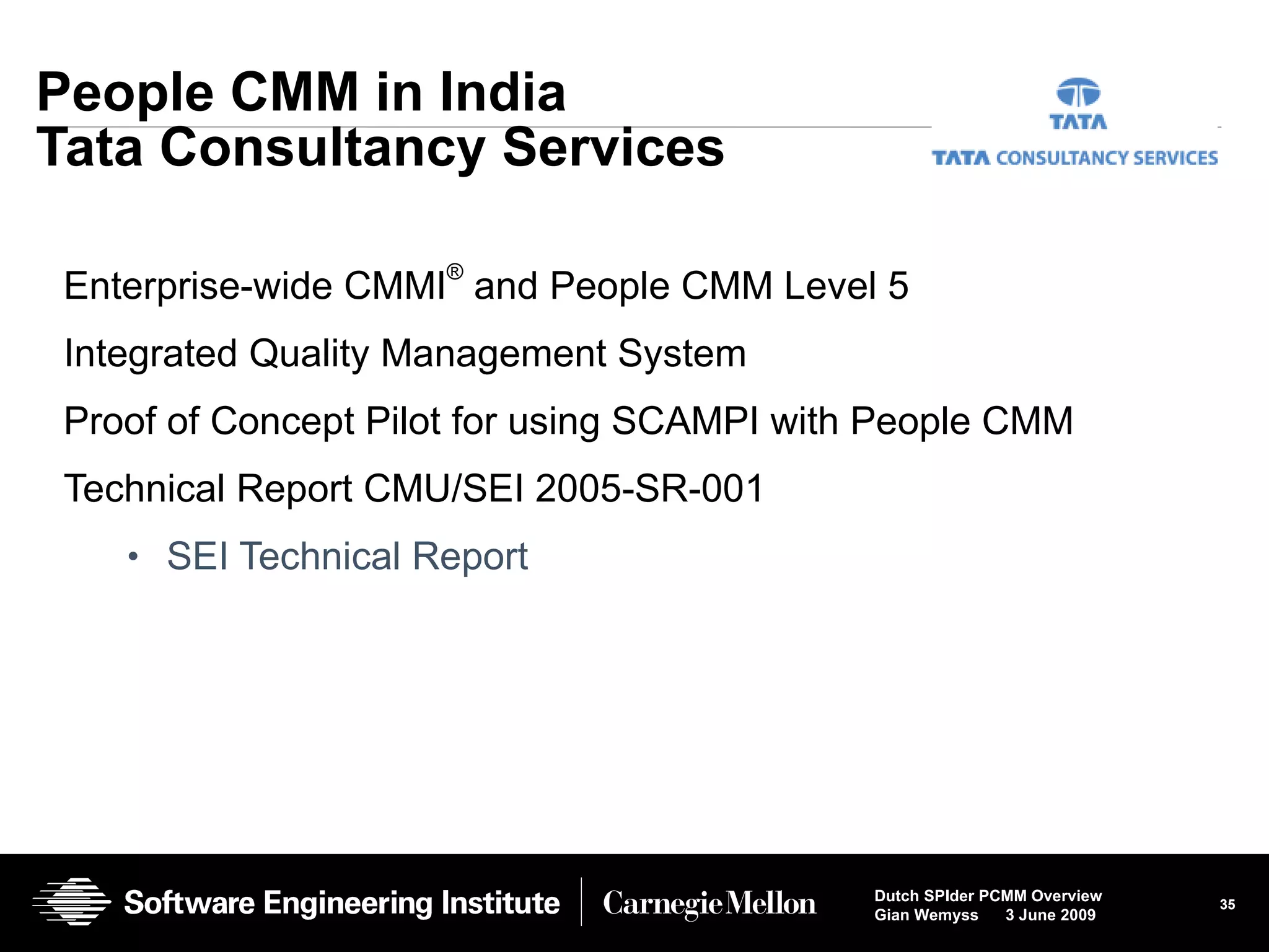 People CMM in India Tata Consultancy Services Enterprise-wide CMMI ®  and People CMM Level 5 Integrated Quality Management System Proof of Concept Pilot for using SCAMPI with People CMM Technical Report CMU/SEI 2005-SR-001 SEI Technical Report  