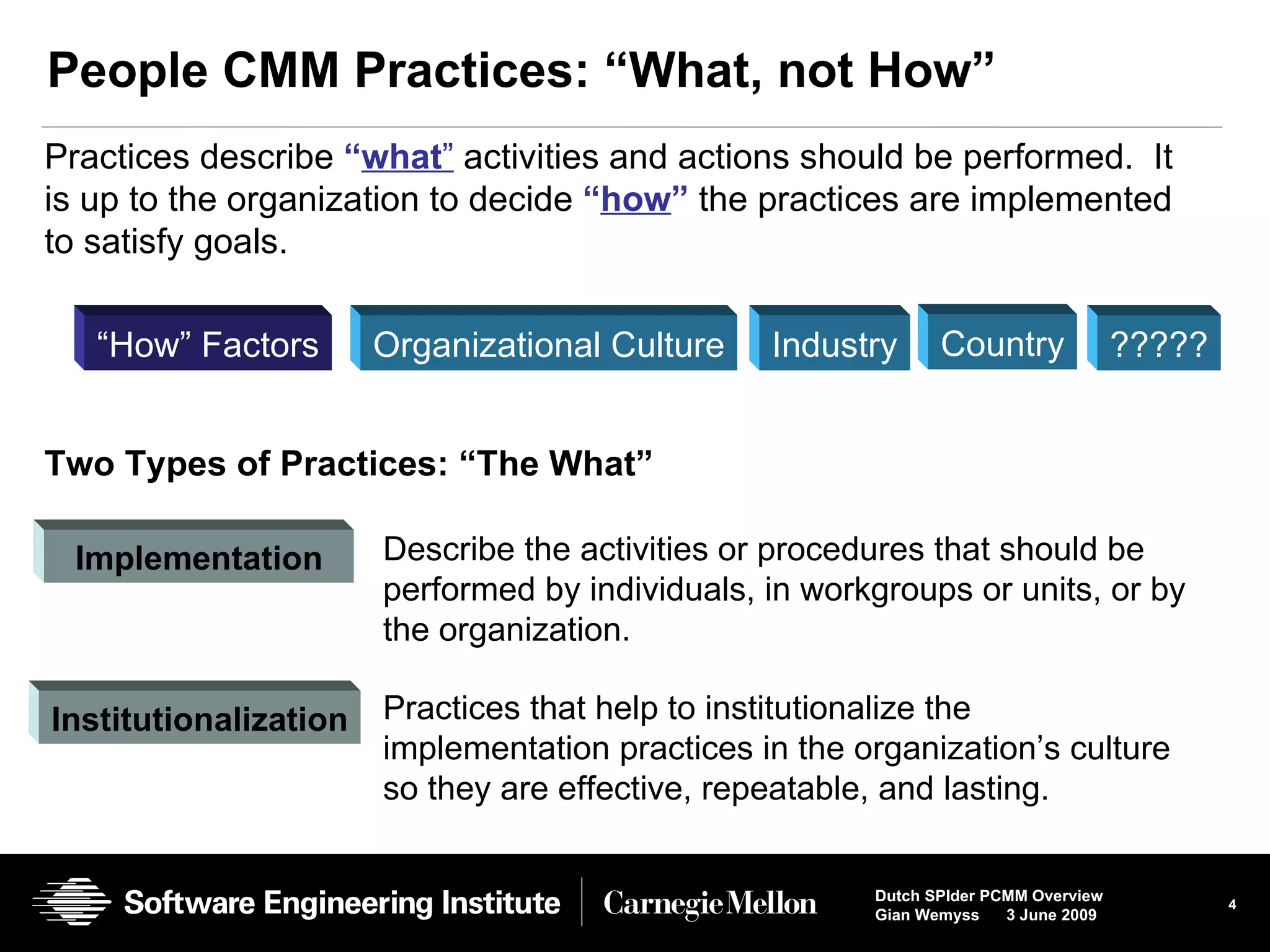 People CMM Practices: “What, not How” Practices describe  “ what ”  activities and actions should be performed.  It is up to the organization to decide  “ how ”  the practices are implemented to satisfy goals.  Two Types of Practices: “The What”  Implementation   Institutionalization Describe the activities or procedures that should be performed by individuals, in workgroups or units, or by the organization. Practices that help to institutionalize the implementation practices in the organization’s culture so they are effective, repeatable, and lasting.  “ How” Factors Organizational Culture Industry ????? Country 