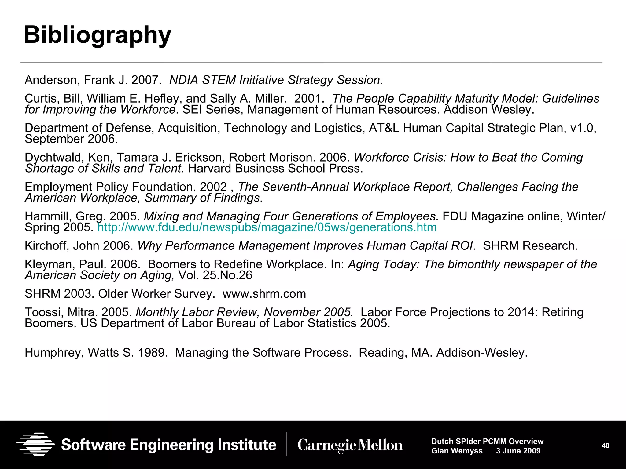 Bibliography Anderson, Frank J. 2007.  NDIA STEM Initiative Strategy Session .  Curtis, Bill, William E. Hefley, and Sally A. Miller.  2001.  The People Capability Maturity Model: Guidelines for Improving the Workforce . SEI Series, Management of Human Resources. Addison Wesley. Department of Defense, Acquisition, Technology and Logistics, AT&L Human Capital Strategic Plan, v1.0, September 2006.  Dychtwald, Ken, Tamara J. Erickson, Robert Morison. 2006.  Workforce Crisis: How to Beat the Coming Shortage of Skills and Talent.  Harvard Business School Press.  Employment Policy Foundation. 2002 ,  The Seventh-Annual Workplace Report, Challenges Facing the American Workplace, Summary of Findings . Hammill, Greg. 2005.  Mixing and Managing Four Generations of Employees.  FDU Magazine online, Winter/Spring 2005.  http://www.fdu.edu/newspubs/magazine/05ws/generations.htm Kirchoff, John 2006.  Why Performance Management Improves Human Capital ROI .  SHRM Research.  Kleyman, Paul. 2006.  Boomers to Redefine Workplace. In:  Aging Today: The bimonthly newspaper of the American Society on Aging,  Vol. 25.No.26 SHRM 2003. Older Worker Survey.  www.shrm.com Toossi, Mitra. 2005.  Monthly Labor Review, November 2005.  Labor Force Projections to 2014: Retiring Boomers. US Department of Labor Bureau of Labor Statistics 2005.  Humphrey, Watts S. 1989.  Managing the Software Process.  Reading, MA. Addison-Wesley. 
