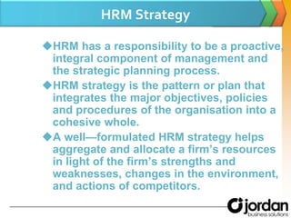 HRM StrategyHRM has a responsibility to be a proactive, integral component of management and the strategic planning process.HRM strategy is the pattern or plan that integrates the major objectives, policies and procedures of the organisation into a cohesive whole.A well—formulated HRMstrategy helps aggregate and allocate a firm’s resources in light of the firm’s strengths and weaknesses, changes in the environment, and actions of competitors.