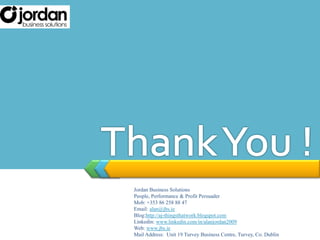 Thank You !Jordan Business SolutionsPeople, Performance & Profit PersuaderMob: +353 86 258 88 47Email: alan@jbs.ieBlog:http://aj-thingsthatwork.blogspot.comLinkedin: www.linkedin.com/in/alanjordan2009Web: www.jbs.ieMail Address:  Unit 19 Turvey Business Centre, Turvey, Co. Dublin