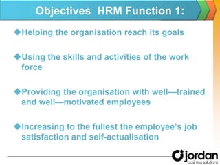 Objectives  HRM Function 1:Helping the organisation reach its goals Using the skills and activities of the work force Providing the organisation with well—trained and well—motivated employees Increasing to the fullest the employee’s job satisfaction and self-actualisation
