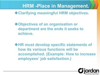 HRM -Place in Management.Clarifying meaningful HRM objectives.Objectives of an organisation or department are the ends it seeks to achieve.HR must develop specific statements of how its various functions will be accomplished. (Example: How to increase employees’ job satisfaction.)