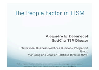The People Factor in ITSM


                                                             Alejandro E. Debenedet
                                                                           GuetChu ITSM Director

     International Business Relations Director – PeopleCert
                                                     Group
            Marketing and Chapter Relations Director itSMF


“ITIL® is a Registered Trade Mark of the Office of Government Commerce in the United Kingdom and other countries”
          © Alejandro Debenedet – GuetChu ITSM 2011 – Reproduction interest, speaker opportunities? Please email guetchu@gmail.com
 