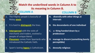 Match the underlined words in Column A to
its meaning in Column B.
COLUMN A
1. The Filipino people is basically of
Malay stock.
2. It is hard to distinguish the lines.
3. Interspersed with the visits of
merchants and traders, evolved a
people of unique blend.
4. Piousness comes from Spaniards who
introduced the Catholic Faith.
5. Spain’s lasting legacy is Catholicism.
COLUMN B
A. diversify with other things at
intervals
B. the descendants of one individual
C. a thing handed down by a
predecessor
D. manage to discern (something barely
perceptible)
E. devoutly religious
 