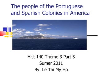 The people of the Portuguese and Spanish Colonies in America  Hist 140 Theme 3 Part 3 Sumer 2011 By: Le Thi My Ho 