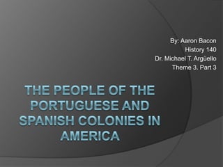 By: Aaron Bacon,[object Object],History 140,[object Object],Dr. Michael T. Argüello,[object Object],Theme 3. Part 3,[object Object],The people of the Portuguese and Spanish Colonies in America ,[object Object]